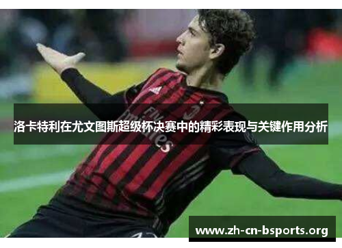 洛卡特利在尤文图斯超级杯决赛中的精彩表现与关键作用分析 洛卡特利在尤文图斯超级杯决赛中的精彩表现与关键作用分析