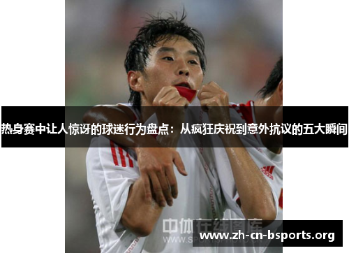 热身赛中让人惊讶的球迷行为盘点:从疯狂庆祝到意外抗议的五大瞬间 热身赛中让人惊讶的球迷行为盘点:从疯狂庆祝到意外抗议的五大瞬间