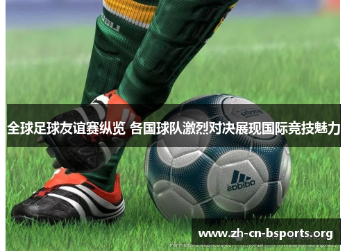 全球足球友谊赛纵览 各国球队激烈对决展现国际竞技魅力 全球足球友谊赛纵览 各国球队激烈对决展现国际竞技魅力