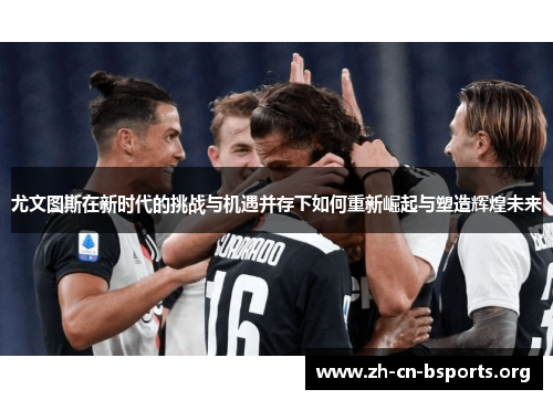 尤文图斯在新时代的挑战与机遇并存下如何重新崛起与塑造辉煌未来 尤文图斯在新时代的挑战与机遇并存下如何重新崛起与塑造辉煌未来