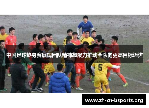 中国足球热身赛展现团队精神凝聚力推动全队向更高目标迈进