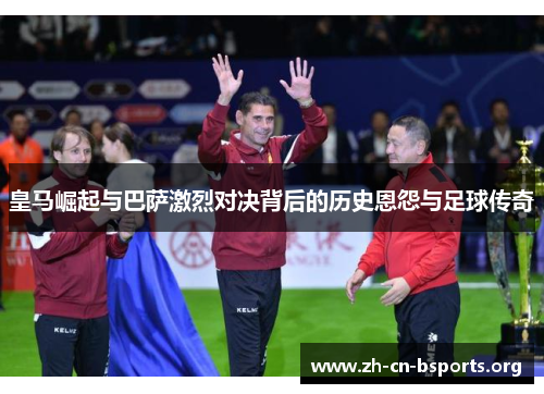 皇马崛起与巴萨激烈对决背后的历史恩怨与足球传奇 皇马崛起与巴萨激烈对决背后的历史恩怨与足球传奇
