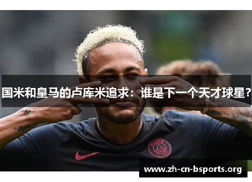 国米和皇马的卢库米追求:谁是下一个天才球星? 国米和皇马的卢库米追求:谁是下一个天才球星?