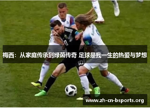 梅西:从家庭传承到绿茵传奇 足球是我一生的热爱与梦想 梅西:从家庭传承到绿茵传奇 足球是我一生的热爱与梦想