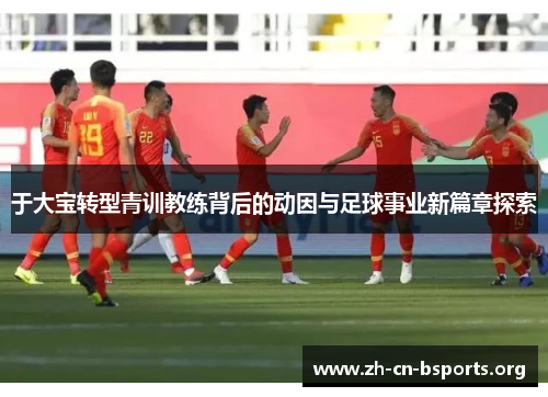 于大宝转型青训教练背后的动因与足球事业新篇章探索 于大宝转型青训教练背后的动因与足球事业新篇章探索