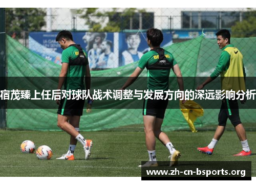 宿茂臻上任后对球队战术调整与发展方向的深远影响分析 宿茂臻上任后对球队战术调整与发展方向的深远影响分析