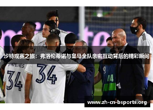 沙特观赛之旅：弗洛伦蒂诺与皇马全队亲密互动背后的精彩瞬间