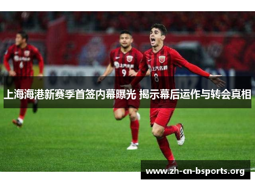 上海海港新赛季首签内幕曝光 揭示幕后运作与转会真相 上海海港新赛季首签内幕曝光 揭示幕后运作与转会真相