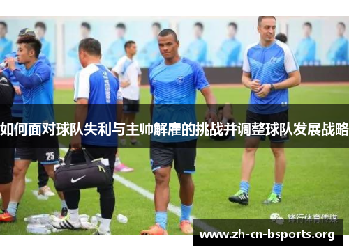 如何面对球队失利与主帅解雇的挑战并调整球队发展战略 如何面对球队失利与主帅解雇的挑战并调整球队发展战略