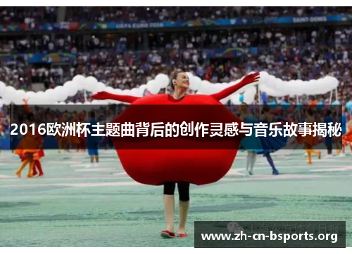 2016欧洲杯主题曲背后的创作灵感与音乐故事揭秘 2016欧洲杯主题曲背后的创作灵感与音乐故事揭秘