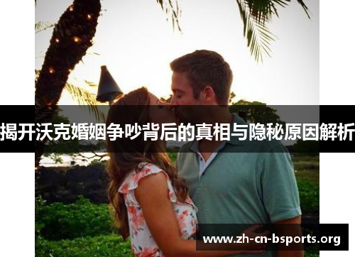 揭开沃克婚姻争吵背后的真相与隐秘原因解析 揭开沃克婚姻争吵背后的真相与隐秘原因解析