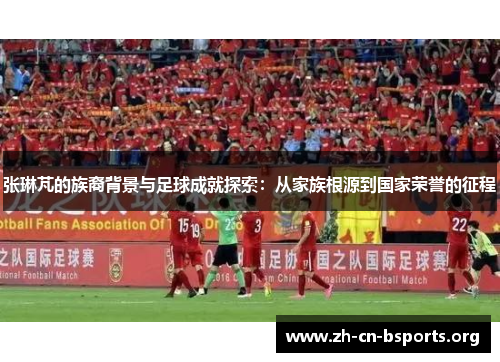 张琳芃的族裔背景与足球成就探索:从家族根源到国家荣誉的征程 张琳芃的族裔背景与足球成就探索:从家族根源到国家荣誉的征程