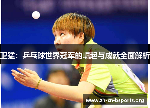 卫猛:乒乓球世界冠军的崛起与成就全面解析 卫猛:乒乓球世界冠军的崛起与成就全面解析