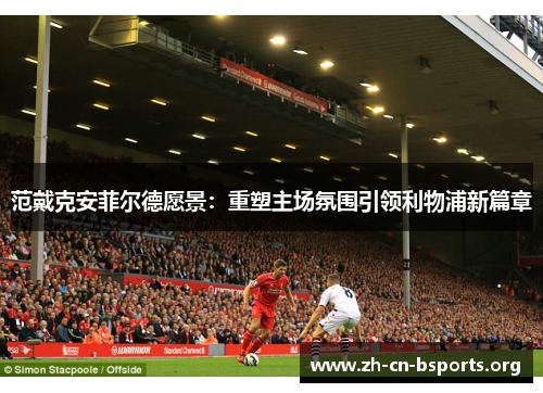 范戴克安菲尔德愿景：重塑主场氛围引领利物浦新篇章