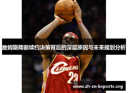 詹姆斯降薪续约决策背后的深层原因与未来规划分析 詹姆斯降薪续约决策背后的深层原因与未来规划分析