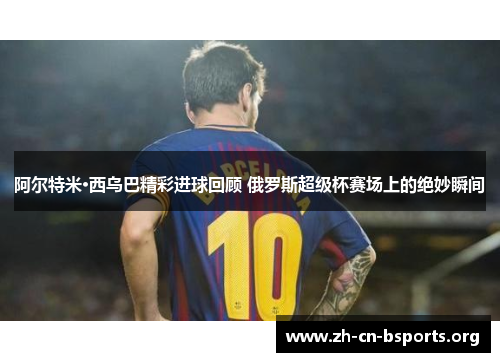 阿尔特米·西乌巴精彩进球回顾 俄罗斯超级杯赛场上的绝妙瞬间